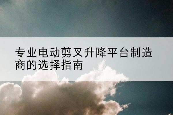 松山电动剪叉升降平台厂家-专业电动剪叉升降平台制造商的选择指南
