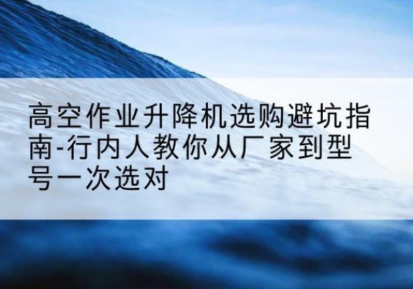 松山升降平台厂家-高空作业升降机选购避坑指南-行内人教你从厂家到型号一次选对