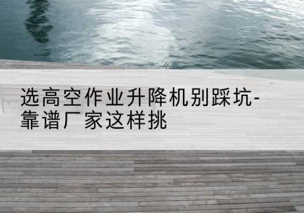 松山剪叉式升降机厂家-选高空作业升降机别踩坑-靠谱厂家这样挑