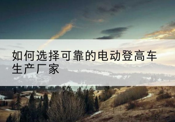 松山电动登高车厂家-如何选择可靠的电动登高车生产厂家
