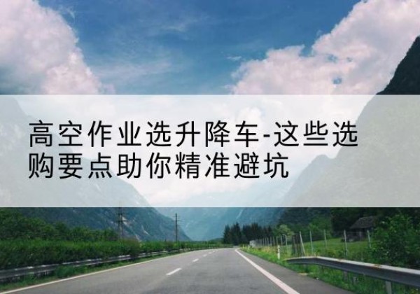 松山升降车厂家-高空作业选升降车-这些选购要点助你*避坑