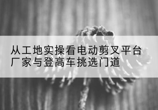 松山电动剪叉升降平台厂家-从工地实操看电动剪叉平台厂家与登高车挑选门道